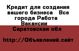 Кредит для создания вашего бизнеса - Все города Работа » Вакансии   . Саратовская обл.